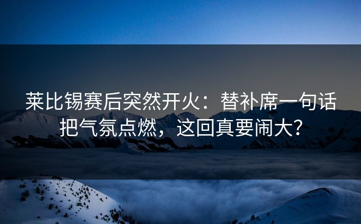 莱比锡赛后突然开火：替补席一句话把气氛点燃，这回真要闹大？