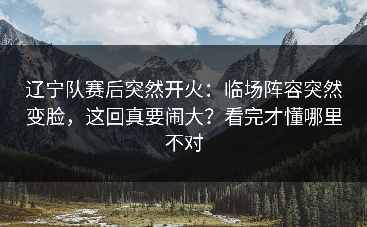 辽宁队赛后突然开火：临场阵容突然变脸，这回真要闹大？看完才懂哪里不对