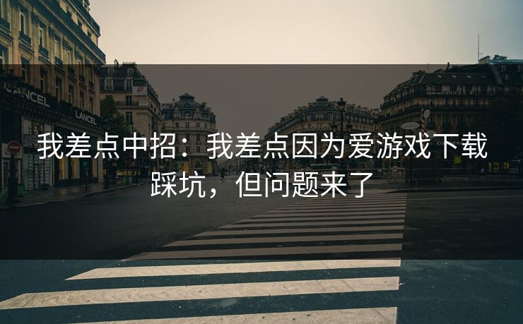 我差点中招：我差点因为爱游戏下载踩坑，但问题来了