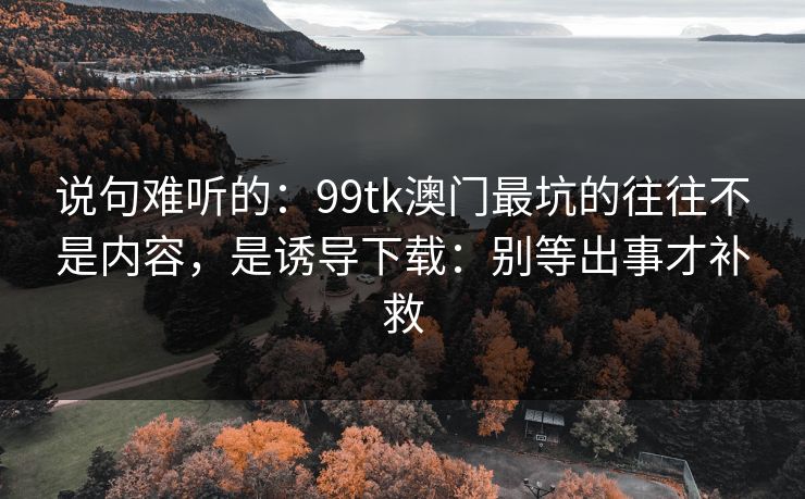 说句难听的：99tk澳门最坑的往往不是内容，是诱导下载：别等出事才补救