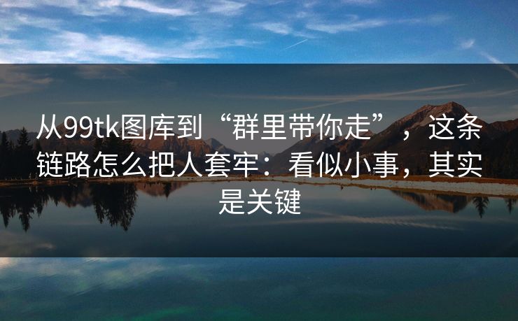 从99tk图库到“群里带你走”，这条链路怎么把人套牢：看似小事，其实是关键