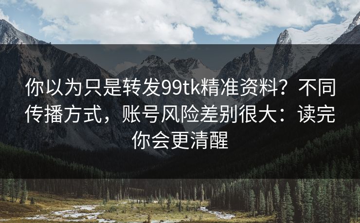 你以为只是转发99tk精准资料？不同传播方式，账号风险差别很大：读完你会更清醒