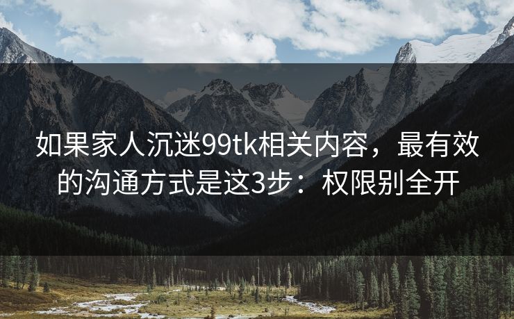 如果家人沉迷99tk相关内容，最有效的沟通方式是这3步：权限别全开