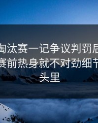亚洲杯淘汰赛一记争议判罚后，更诡异的是赛前热身就不对劲细节全在镜头里