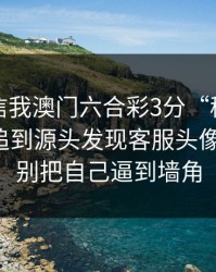 有人私信我澳门六合彩3分“稳赚”链接，我追到源头发现客服头像是盗图：别把自己逼到墙角