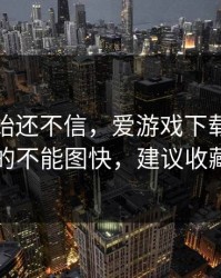 我一开始还不信，爱游戏下载这事真的不能图快，建议收藏