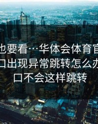 老用户也要看…华体会体育官网搜索广告入口出现异常跳转怎么办…真入口不会这样跳转
