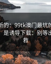 说句难听的：99tk澳门最坑的往往不是内容，是诱导下载：别等出事才补救