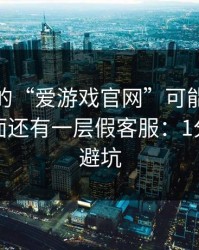 你看到的“爱游戏官网”可能只是表面，里面还有一层假客服：1分钟快速避坑