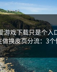 你以为爱游戏下载只是个入口，其实它可能在做换皮页分流：3个快速避坑