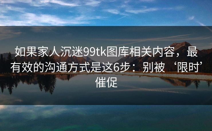 如果家人沉迷99tk图库相关内容，最有效的沟通方式是这6步：别被‘限时’催促