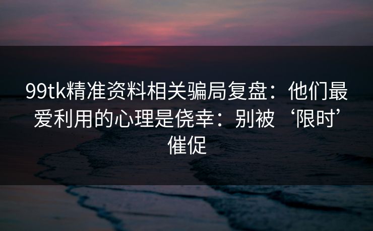 99tk精准资料相关骗局复盘：他们最爱利用的心理是侥幸：别被‘限时’催促