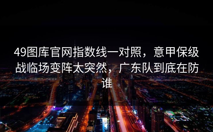 49图库官网指数线一对照，意甲保级战临场变阵太突然，广东队到底在防谁