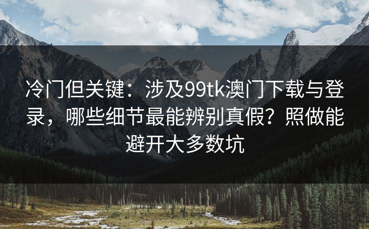 冷门但关键：涉及99tk澳门下载与登录，哪些细节最能辨别真假？照做能避开大多数坑