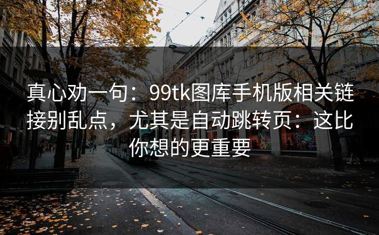 真心劝一句：99tk图库手机版相关链接别乱点，尤其是自动跳转页：这比你想的更重要