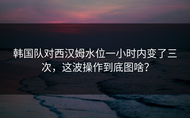 韩国队对西汉姆水位一小时内变了三次，这波操作到底图啥？