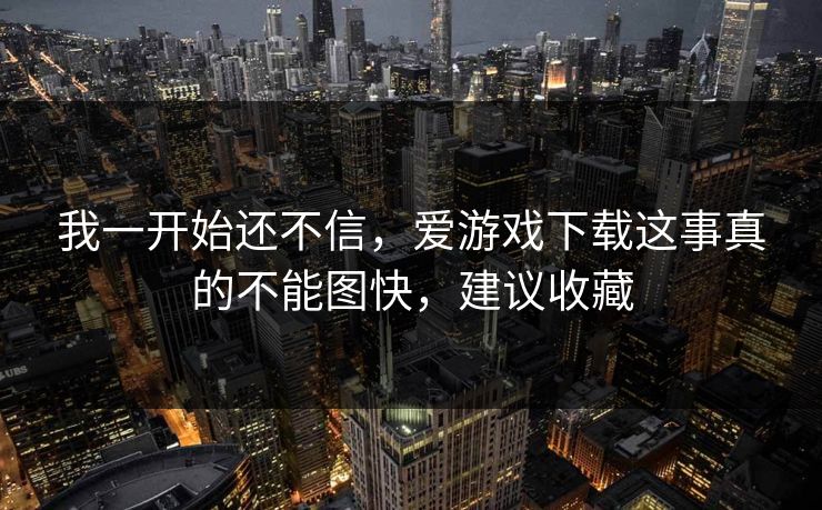 我一开始还不信，爱游戏下载这事真的不能图快，建议收藏