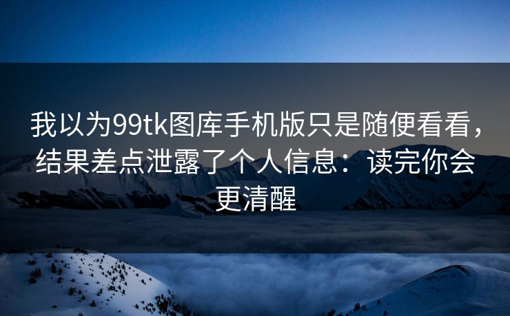 我以为99tk图库手机版只是随便看看,结果差点泄露了个人信息:读完你会更清醒 我以为99tk图库手机版只是随便看看,结果差点泄露了个人信息:读完你会更清醒