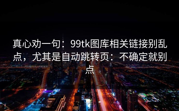 真心劝一句:99tk图库相关链接别乱点,尤其是自动跳转页:不确定就别点 真心劝一句:99tk图库相关链接别乱点,尤其是自动跳转页:不确定就别点