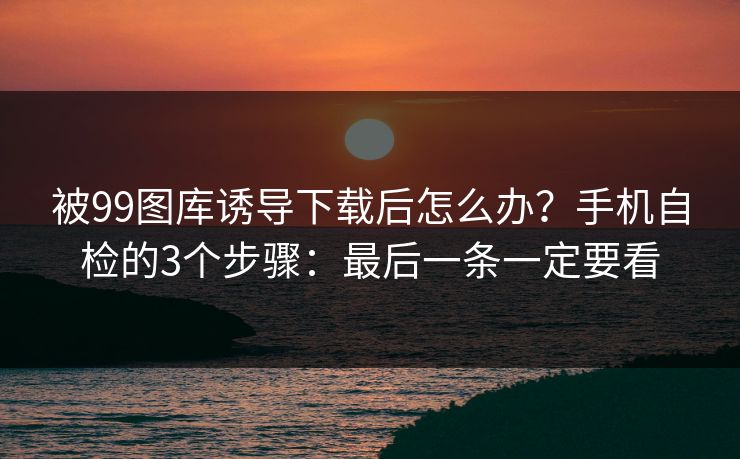 被99图库诱导下载后怎么办?手机自检的3个步骤:最后一条一定要看 被99图库诱导下载后怎么办?手机自检的3个步骤:最后一条一定要看