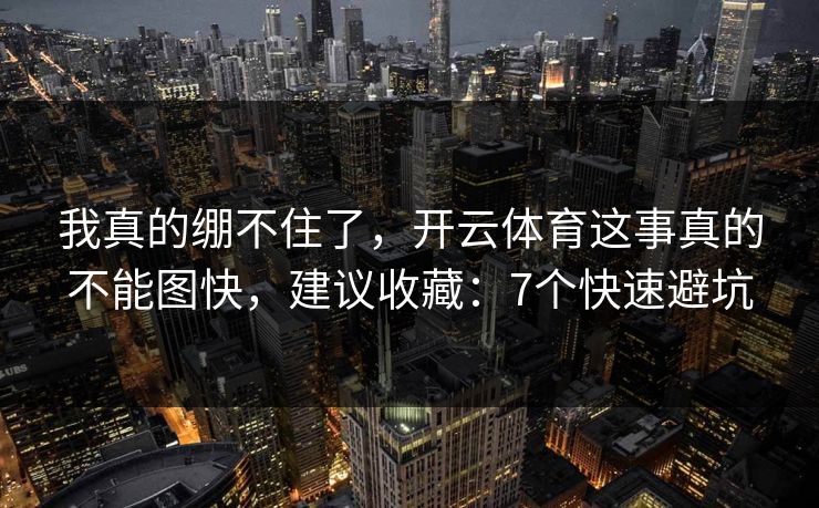 我真的绷不住了,开云体育这事真的不能图快,建议收藏:7个快速避坑 我真的绷不住了,开云体育这事真的不能图快,建议收藏:7个快速避坑